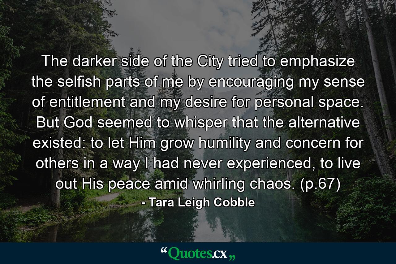 The darker side of the City tried to emphasize the selfish parts of me by encouraging my sense of entitlement and my desire for personal space. But God seemed to whisper that the alternative existed: to let Him grow humility and concern for others in a way I had never experienced, to live out His peace amid whirling chaos. (p.67) - Quote by Tara Leigh Cobble