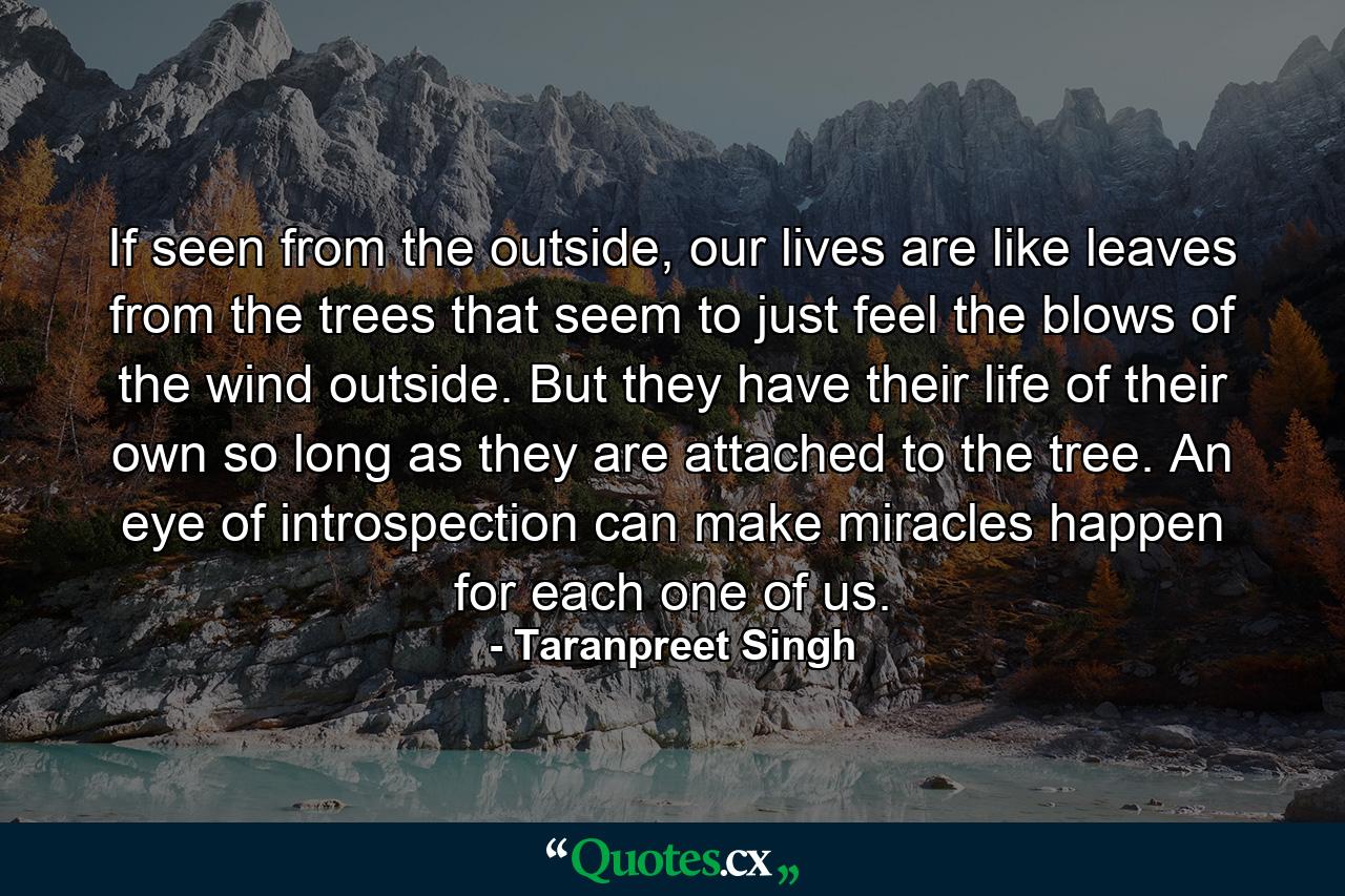 If seen from the outside, our lives are like leaves from the trees that seem to just feel the blows of the wind outside. But they have their life of their own so long as they are attached to the tree. An eye of introspection can make miracles happen for each one of us. - Quote by Taranpreet Singh