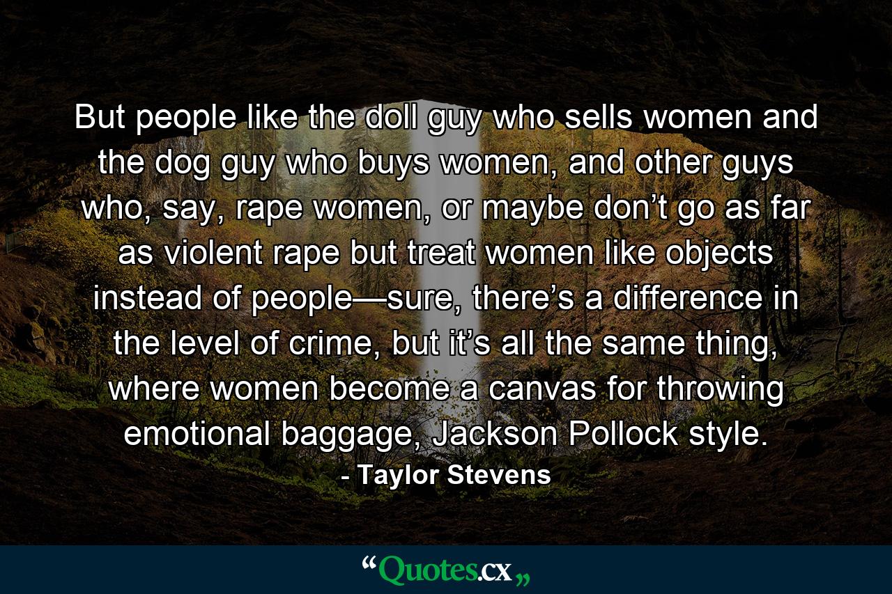 But people like the doll guy who sells women and the dog guy who buys women, and other guys who, say, rape women, or maybe don’t go as far as violent rape but treat women like objects instead of people—sure, there’s a difference in the level of crime, but it’s all the same thing, where women become a canvas for throwing emotional baggage, Jackson Pollock style. - Quote by Taylor Stevens