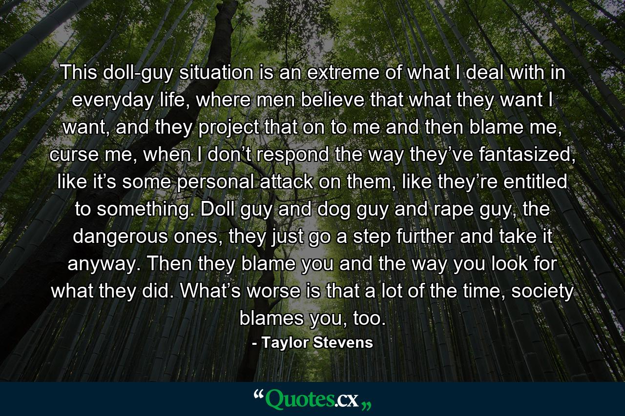 This doll-guy situation is an extreme of what I deal with in everyday life, where men believe that what they want I want, and they project that on to me and then blame me, curse me, when I don’t respond the way they’ve fantasized, like it’s some personal attack on them, like they’re entitled to something. Doll guy and dog guy and rape guy, the dangerous ones, they just go a step further and take it anyway. Then they blame you and the way you look for what they did. What’s worse is that a lot of the time, society blames you, too. - Quote by Taylor Stevens