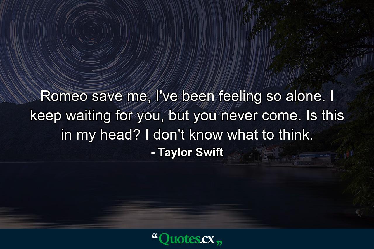 Romeo save me, I've been feeling so alone. I keep waiting for you, but you never come. Is this in my head? I don't know what to think. - Quote by Taylor Swift