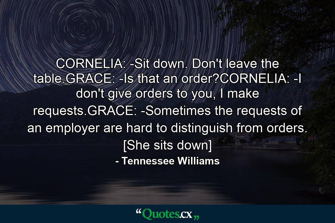 CORNELIA: -Sit down. Don't leave the table.GRACE: -Is that an order?CORNELIA: -I don't give orders to you, I make requests.GRACE: -Sometimes the requests of an employer are hard to distinguish from orders. [She sits down] - Quote by Tennessee Williams