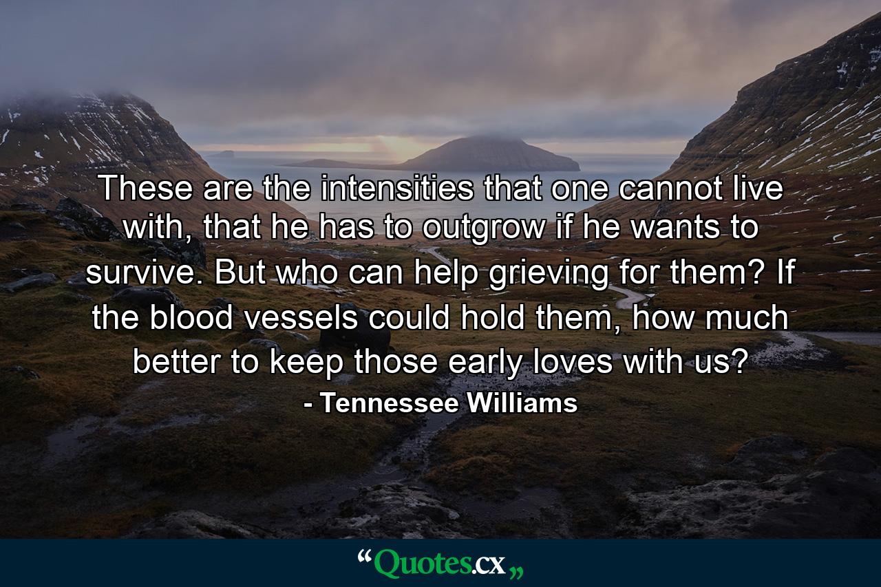 These are the intensities that one cannot live with, that he has to outgrow if he wants to survive. But who can help grieving for them? If the blood vessels could hold them, how much better to keep those early loves with us? - Quote by Tennessee Williams