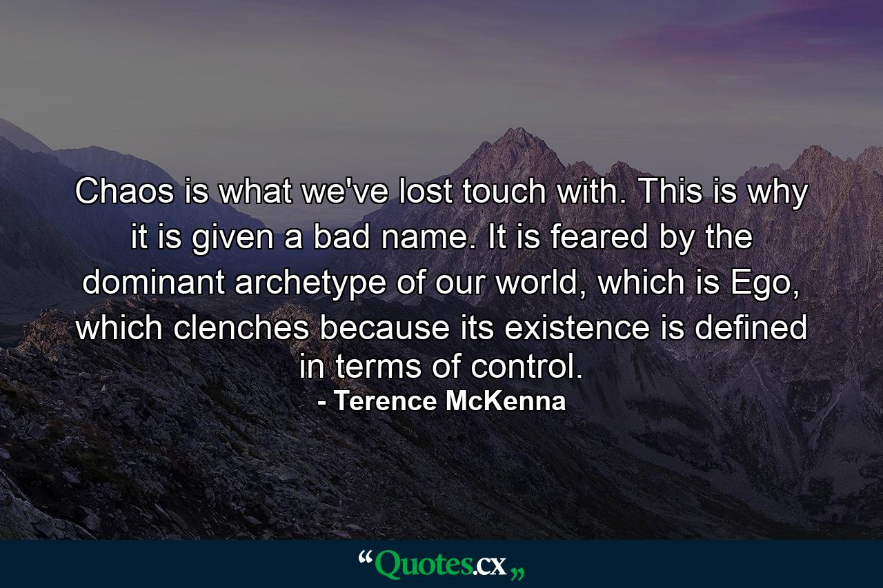 Chaos is what we've lost touch with. This is why it is given a bad name. It is feared by the dominant archetype of our world, which is Ego, which clenches because its existence is defined in terms of control. - Quote by Terence McKenna