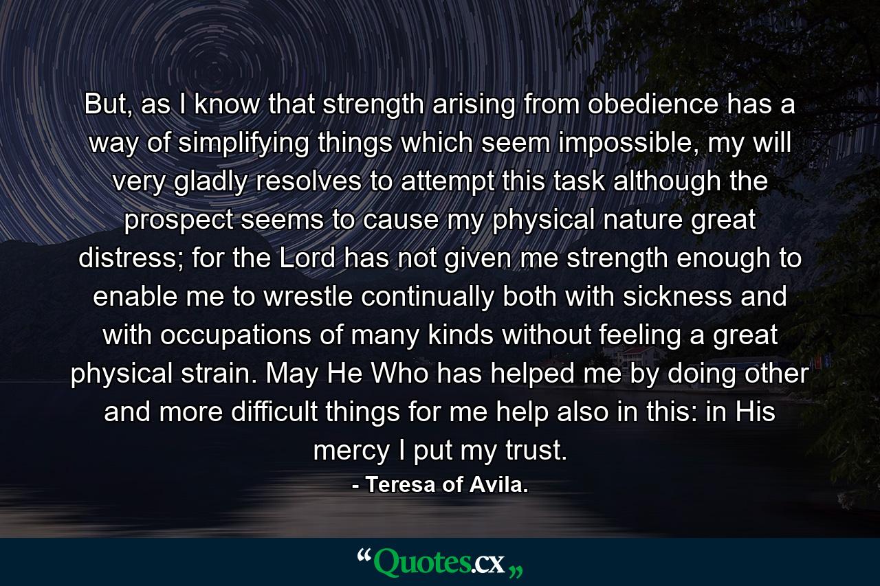 But, as I know that strength arising from obedience has a way of simplifying things which seem impossible, my will very gladly resolves to attempt this task although the prospect seems to cause my physical nature great distress; for the Lord has not given me strength enough to enable me to wrestle continually both with sickness and with occupations of many kinds without feeling a great physical strain. May He Who has helped me by doing other and more difficult things for me help also in this: in His mercy I put my trust. - Quote by Teresa of Avila.