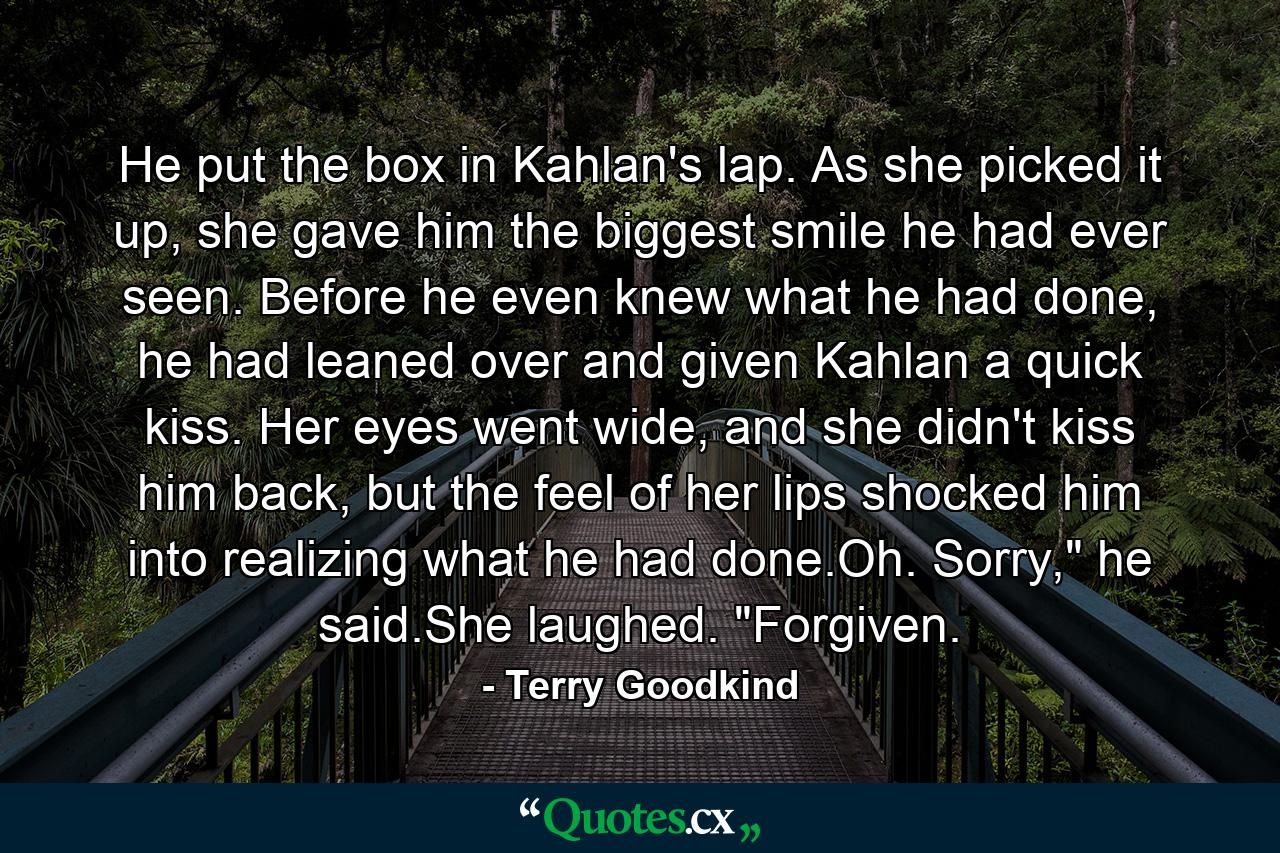 He put the box in Kahlan's lap. As she picked it up, she gave him the biggest smile he had ever seen. Before he even knew what he had done, he had leaned over and given Kahlan a quick kiss. Her eyes went wide, and she didn't kiss him back, but the feel of her lips shocked him into realizing what he had done.Oh. Sorry,