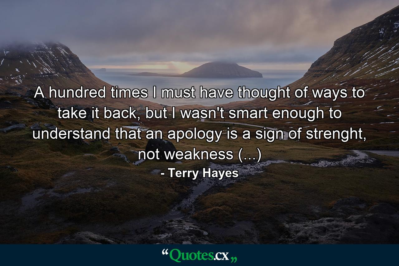 A hundred times I must have thought of ways to take it back, but I wasn't smart enough to understand that an apology is a sign of strenght, not weakness (...) - Quote by Terry Hayes