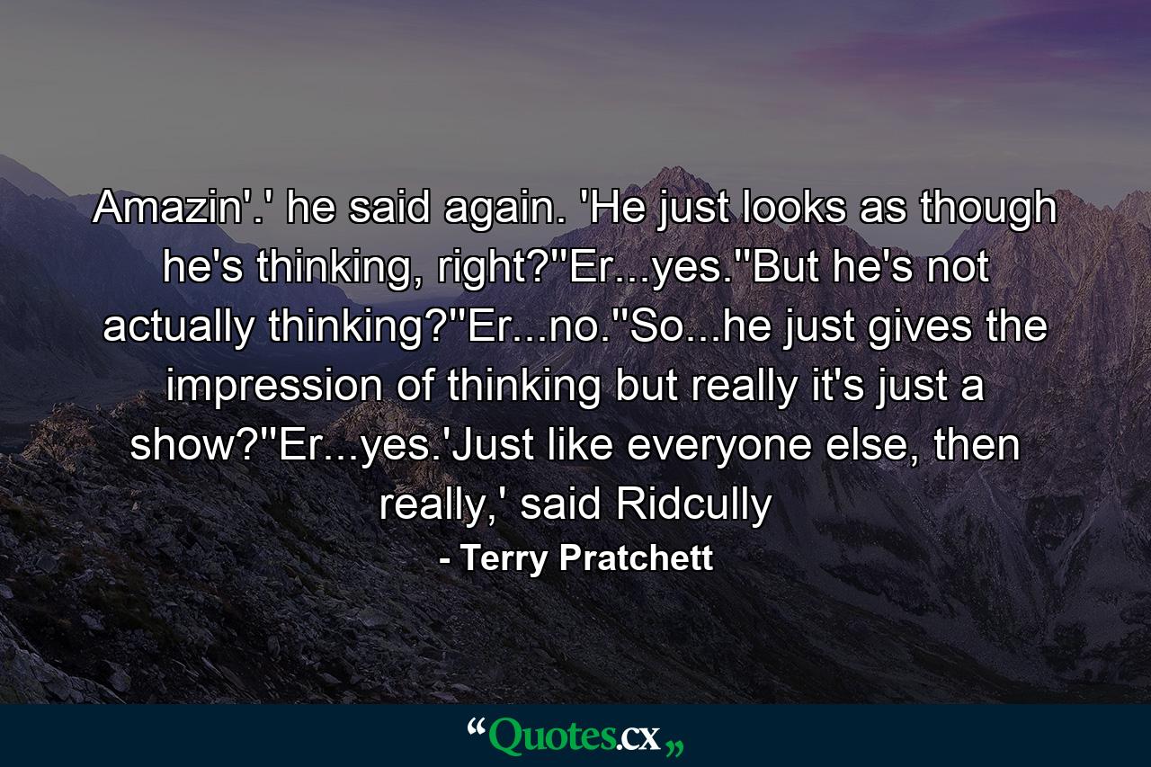 Amazin'.' he said again. 'He just looks as though he's thinking, right?''Er...yes.''But he's not actually thinking?''Er...no.''So...he just gives the impression of thinking but really it's just a show?''Er...yes.'Just like everyone else, then really,' said Ridcully - Quote by Terry Pratchett