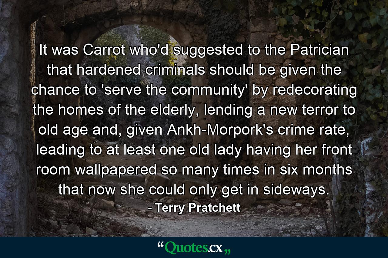 It was Carrot who'd suggested to the Patrician that hardened criminals should be given the chance to 'serve the community' by redecorating the homes of the elderly, lending a new terror to old age and, given Ankh-Morpork's crime rate, leading to at least one old lady having her front room wallpapered so many times in six months that now she could only get in sideways. - Quote by Terry Pratchett