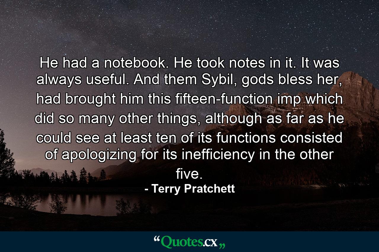 He had a notebook. He took notes in it. It was always useful. And them Sybil, gods bless her, had brought him this fifteen-function imp which did so many other things, although as far as he could see at least ten of its functions consisted of apologizing for its inefficiency in the other five. - Quote by Terry Pratchett