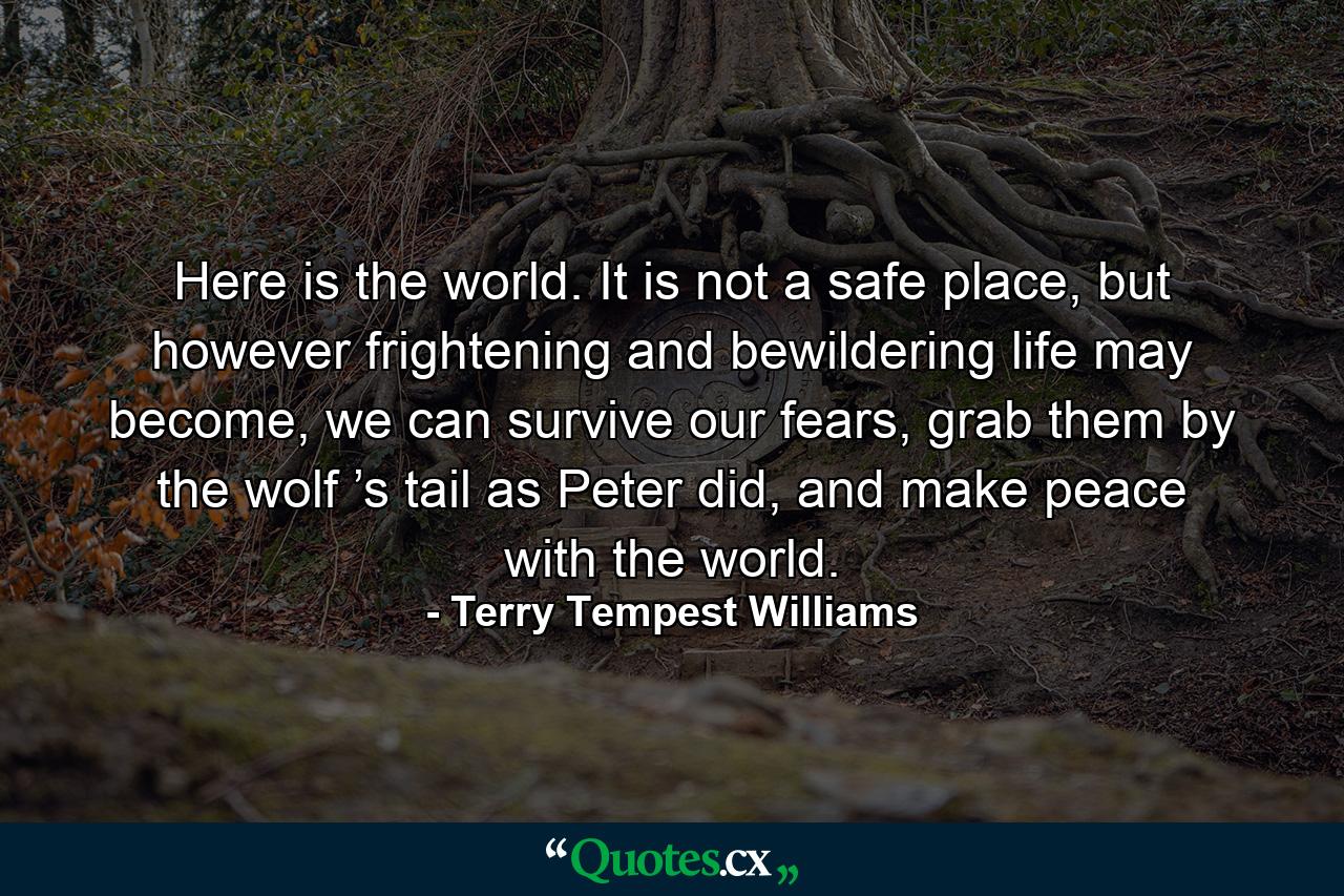 Here is the world. It is not a safe place, but however frightening and bewildering life may become, we can survive our fears, grab them by the wolf ’s tail as Peter did, and make peace with the world. - Quote by Terry Tempest Williams