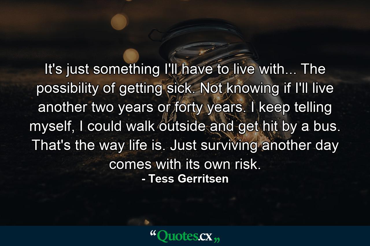 It's just something I'll have to live with... The possibility of getting sick. Not knowing if I'll live another two years or forty years. I keep telling myself, I could walk outside and get hit by a bus. That's the way life is. Just surviving another day comes with its own risk. - Quote by Tess Gerritsen