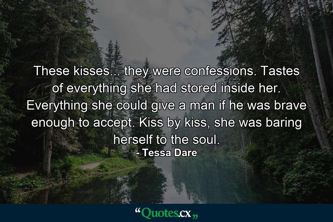 These kisses... they were confessions. Tastes of everything she had stored inside her. Everything she could give a man if he was brave enough to accept. Kiss by kiss, she was baring herself to the soul. - Quote by Tessa Dare