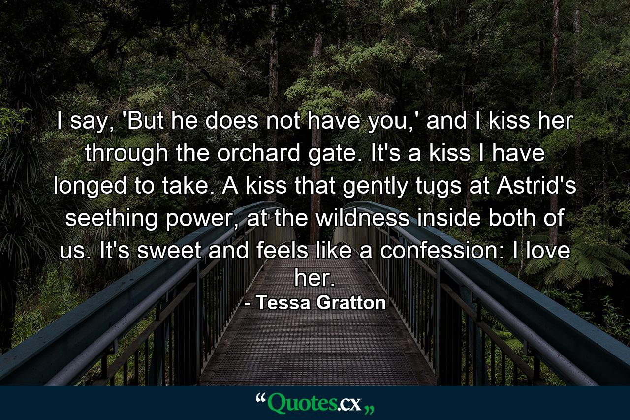 I say, 'But he does not have you,' and I kiss her through the orchard gate. It's a kiss I have longed to take. A kiss that gently tugs at Astrid's seething power, at the wildness inside both of us. It's sweet and feels like a confession: I love her. - Quote by Tessa Gratton