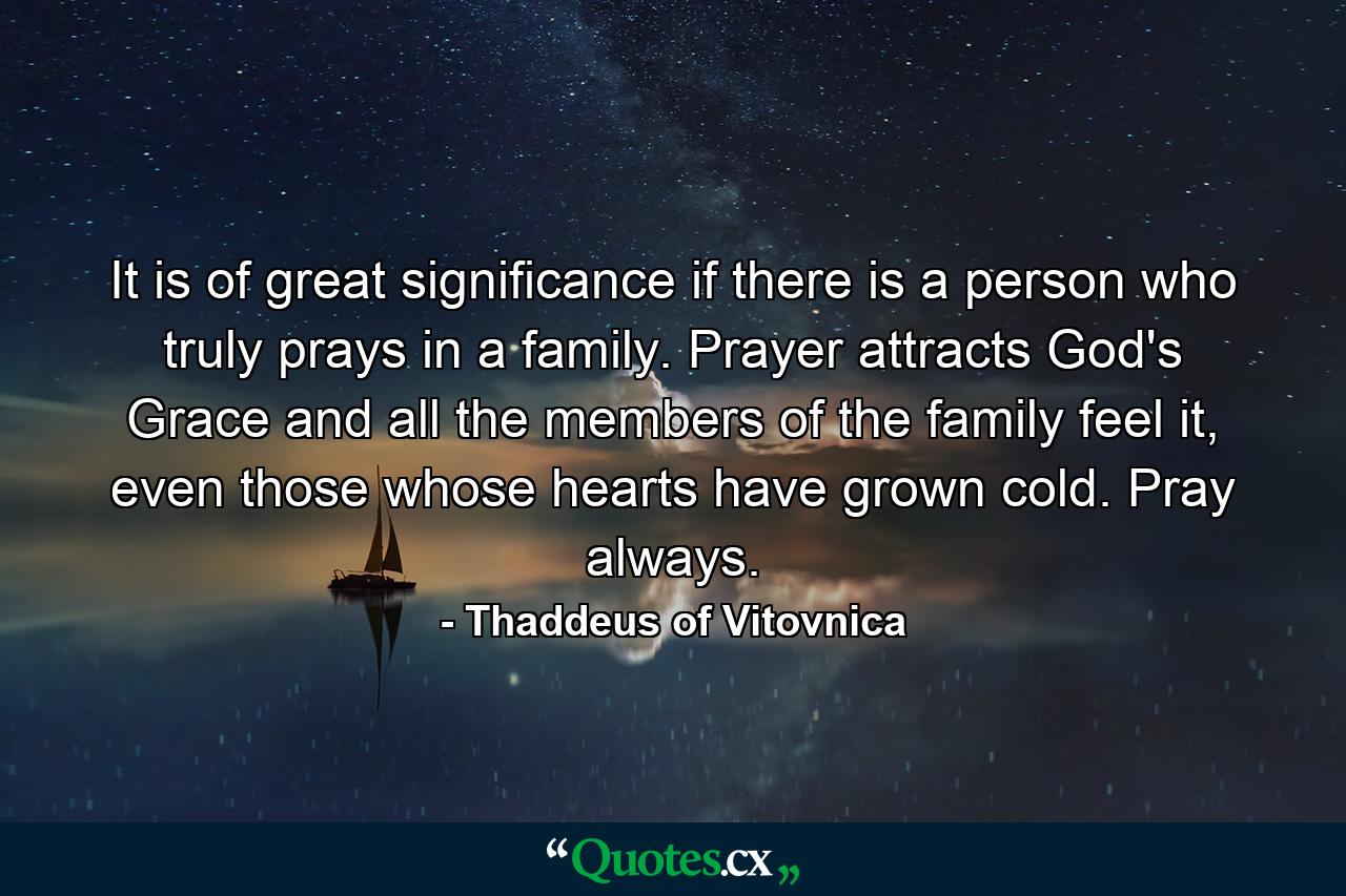 It is of great significance if there is a person who truly prays in a family. Prayer attracts God's Grace and all the members of the family feel it, even those whose hearts have grown cold. Pray always. - Quote by Thaddeus of Vitovnica