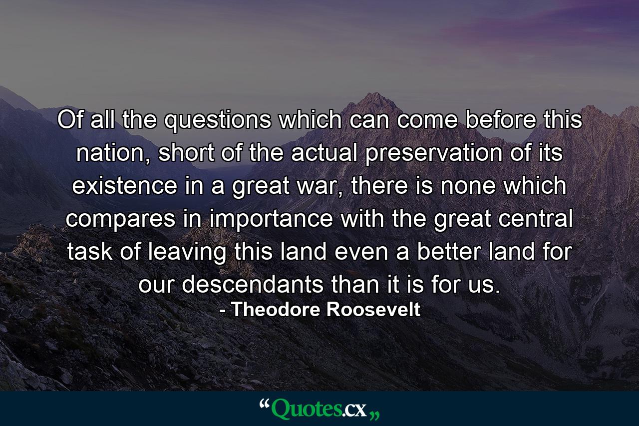 Of all the questions which can come before this nation, short of the actual preservation of its existence in a great war, there is none which compares in importance with the great central task of leaving this land even a better land for our descendants than it is for us. - Quote by Theodore Roosevelt