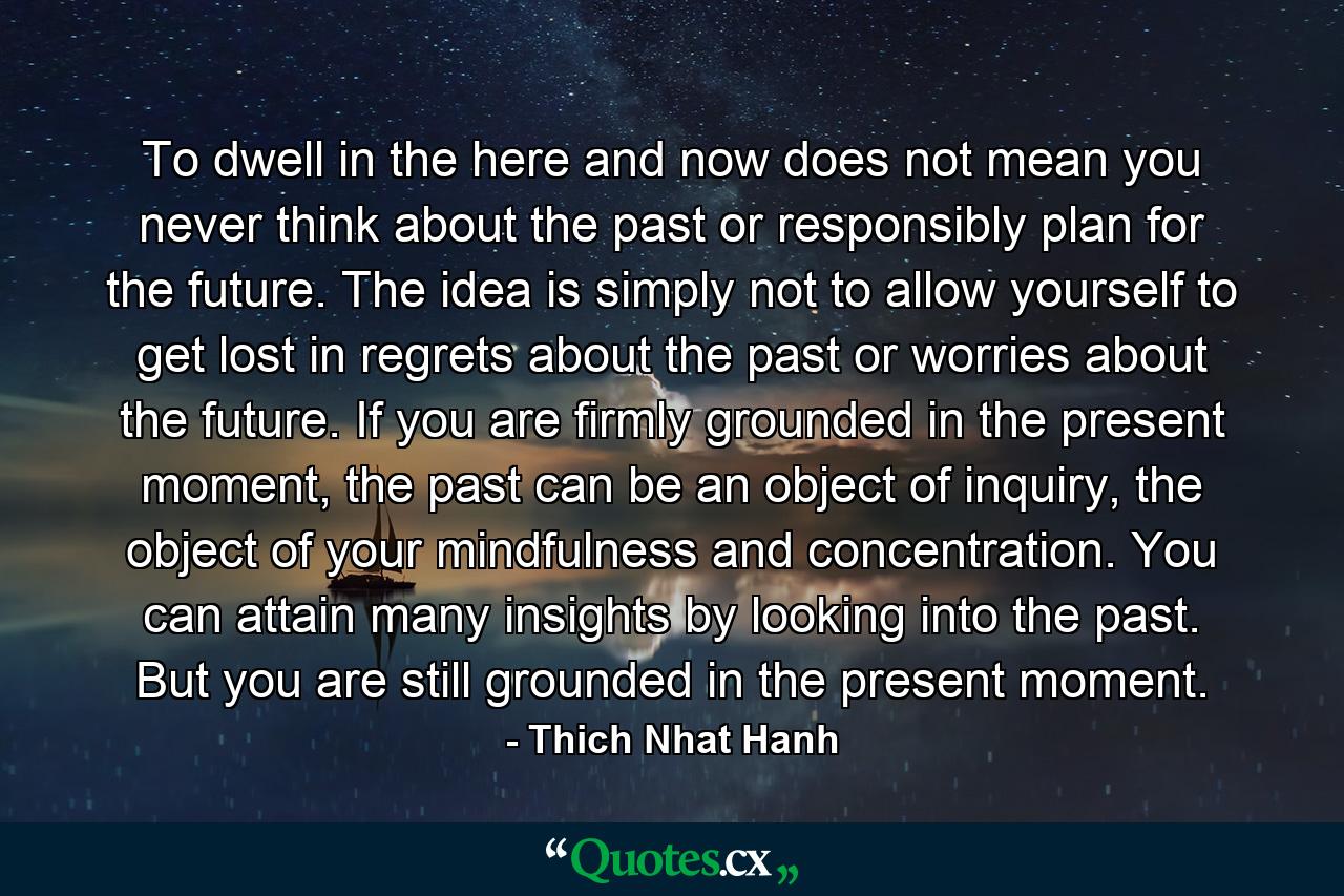 To dwell in the here and now does not mean you never think about the past or responsibly plan for the future. The idea is simply not to allow yourself to get lost in regrets about the past or worries about the future. If you are firmly grounded in the present moment, the past can be an object of inquiry, the object of your mindfulness and concentration. You can attain many insights by looking into the past. But you are still grounded in the present moment. - Quote by Thich Nhat Hanh