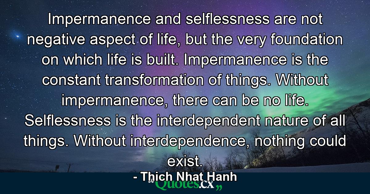 Impermanence and selflessness are not negative aspect of life, but the very foundation on which life is built. Impermanence is the constant transformation of things. Without impermanence, there can be no life. Selflessness is the interdependent nature of all things. Without interdependence, nothing could exist. - Quote by Thich Nhat Hanh