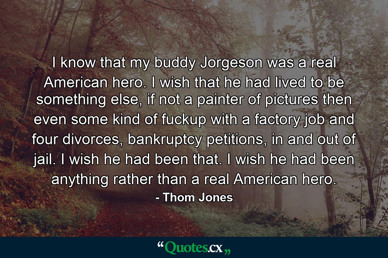 I know that my buddy Jorgeson was a real American hero. I wish that he had lived to be something else, if not a painter of pictures then even some kind of fuckup with a factory job and four divorces, bankruptcy petitions, in and out of jail. I wish he had been that. I wish he had been anything rather than a real American hero. - Quote by Thom Jones