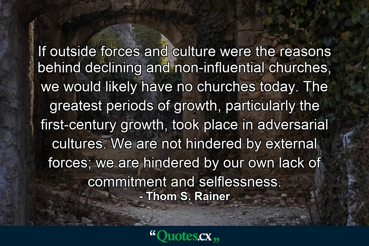 If outside forces and culture were the reasons behind declining and non-influential churches, we would likely have no churches today. The greatest periods of growth, particularly the first-century growth, took place in adversarial cultures. We are not hindered by external forces; we are hindered by our own lack of commitment and selflessness. - Quote by Thom S. Rainer