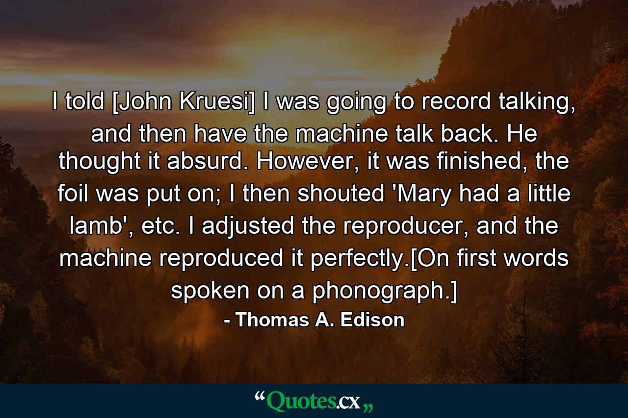 I told [John Kruesi] I was going to record talking, and then have the machine talk back. He thought it absurd. However, it was finished, the foil was put on; I then shouted 'Mary had a little lamb', etc. I adjusted the reproducer, and the machine reproduced it perfectly.[On first words spoken on a phonograph.] - Quote by Thomas A. Edison