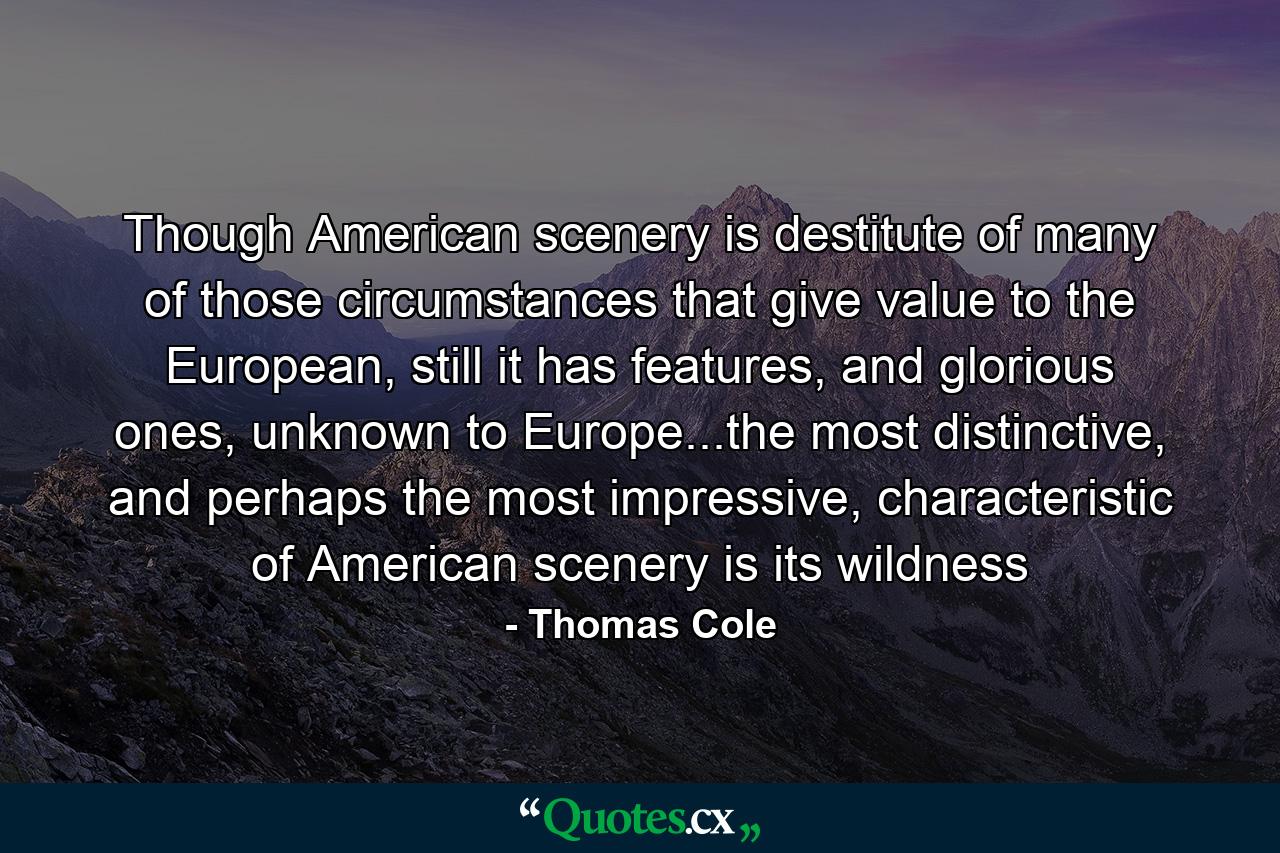 Though American scenery is destitute of many of those circumstances that give value to the European, still it has features, and glorious ones, unknown to Europe...the most distinctive, and perhaps the most impressive, characteristic of American scenery is its wildness - Quote by Thomas Cole