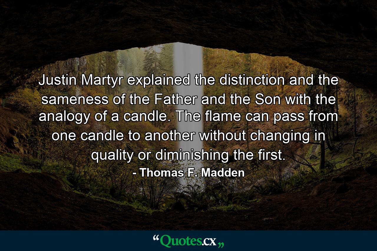 Justin Martyr explained the distinction and the sameness of the Father and the Son with the analogy of a candle. The flame can pass from one candle to another without changing in quality or diminishing the first. - Quote by Thomas F. Madden