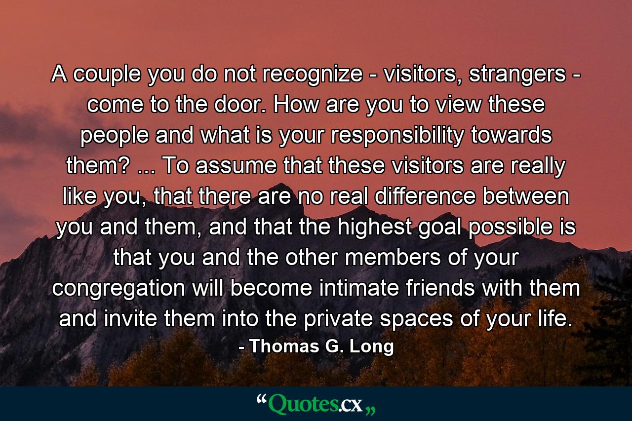 A couple you do not recognize - visitors, strangers - come to the door. How are you to view these people and what is your responsibility towards them? ... To assume that these visitors are really like you, that there are no real difference between you and them, and that the highest goal possible is that you and the other members of your congregation will become intimate friends with them and invite them into the private spaces of your life. - Quote by Thomas G. Long