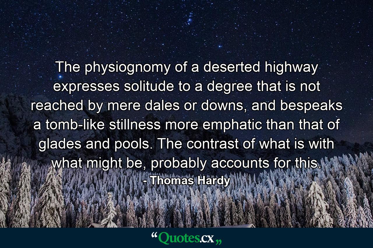 The physiognomy of a deserted highway expresses solitude to a degree that is not reached by mere dales or downs, and bespeaks a tomb-like stillness more emphatic than that of glades and pools. The contrast of what is with what might be, probably accounts for this. - Quote by Thomas Hardy