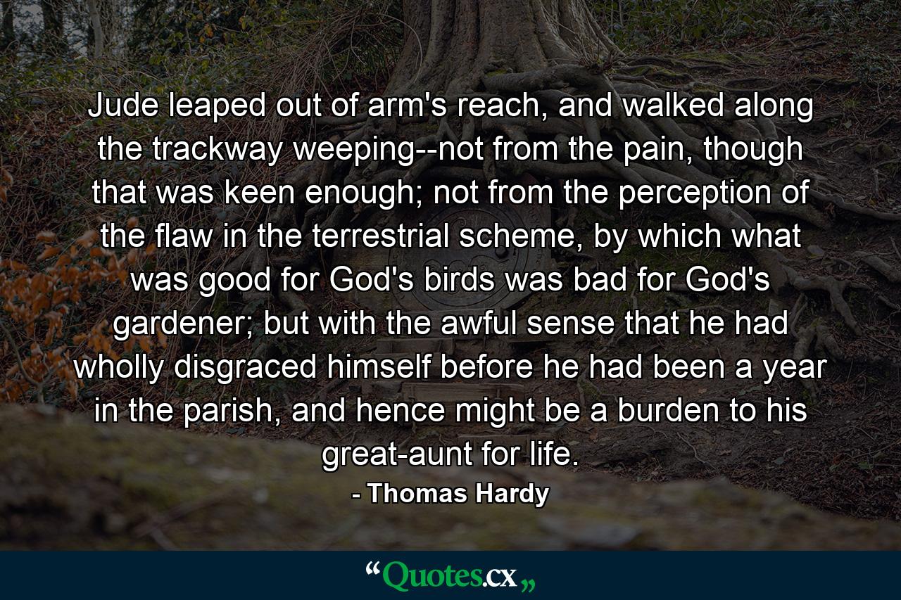 Jude leaped out of arm's reach, and walked along the trackway weeping--not from the pain, though that was keen enough; not from the perception of the flaw in the terrestrial scheme, by which what was good for God's birds was bad for God's gardener; but with the awful sense that he had wholly disgraced himself before he had been a year in the parish, and hence might be a burden to his great-aunt for life. - Quote by Thomas Hardy