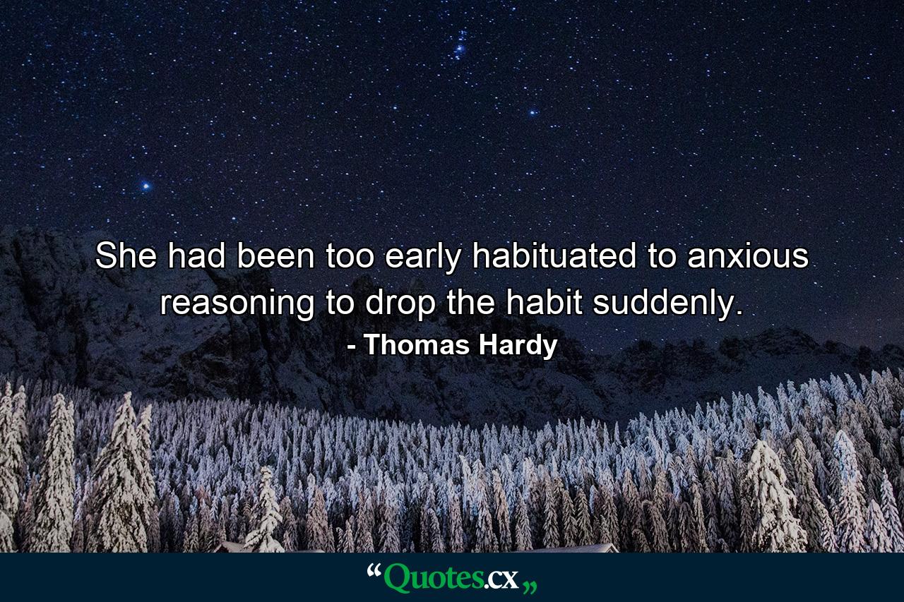 She had been too early habituated to anxious reasoning to drop the habit suddenly. - Quote by Thomas Hardy