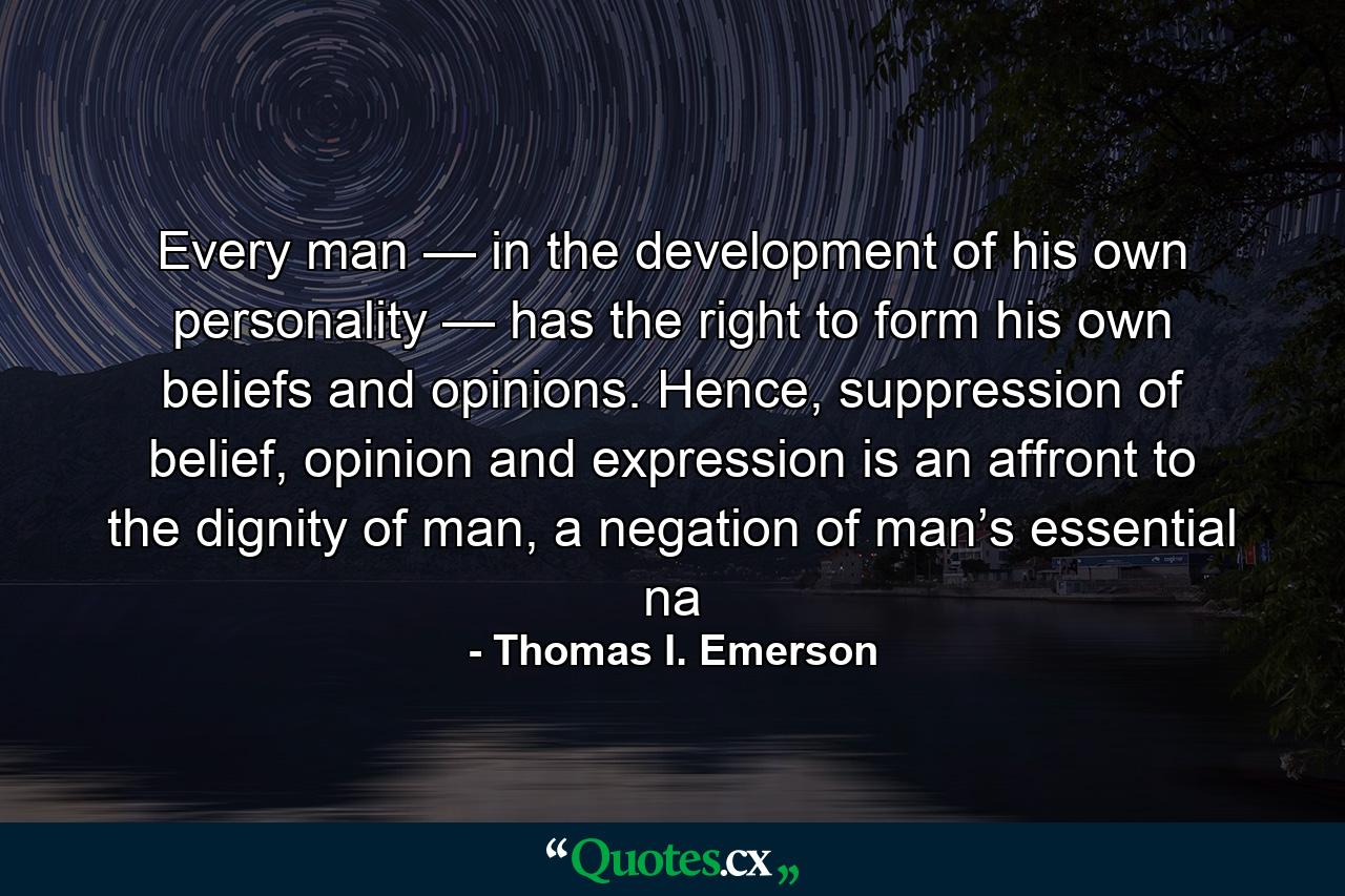 Every man — in the development of his own personality — has the right to form his own beliefs and opinions. Hence, suppression of belief, opinion and expression is an affront to the dignity of man, a negation of man’s essential na - Quote by Thomas I. Emerson