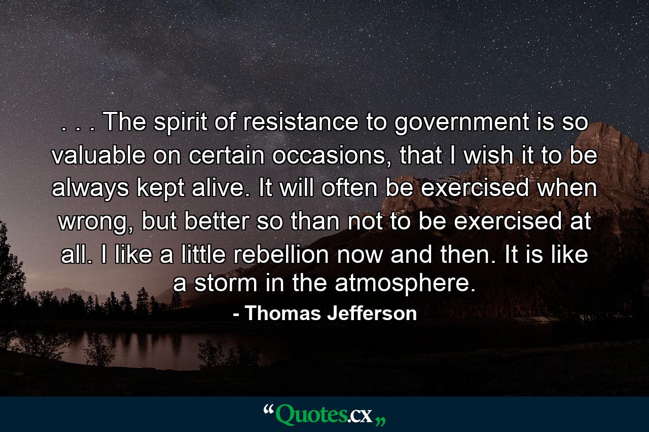 . . . The spirit of resistance to government is so valuable on certain occasions, that I wish it to be always kept alive. It will often be exercised when wrong, but better so than not to be exercised at all. I like a little rebellion now and then. It is like a storm in the atmosphere. - Quote by Thomas Jefferson