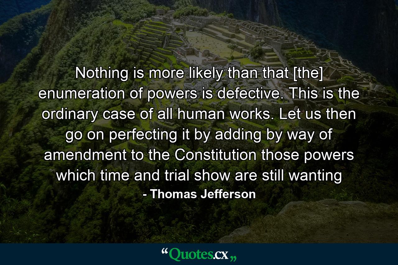 Nothing is more likely than that [the] enumeration of powers is defective. This is the ordinary case of all human works. Let us then go on perfecting it by adding by way of amendment to the Constitution those powers which time and trial show are still wanting - Quote by Thomas Jefferson