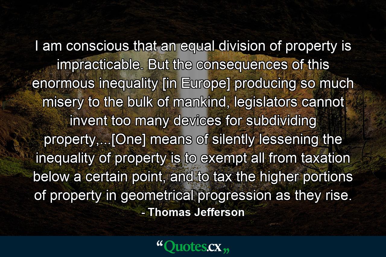 I am conscious that an equal division of property is impracticable. But the consequences of this enormous inequality [in Europe] producing so much misery to the bulk of mankind, legislators cannot invent too many devices for subdividing property,...[One] means of silently lessening the inequality of property is to exempt all from taxation below a certain point, and to tax the higher portions of property in geometrical progression as they rise. - Quote by Thomas Jefferson