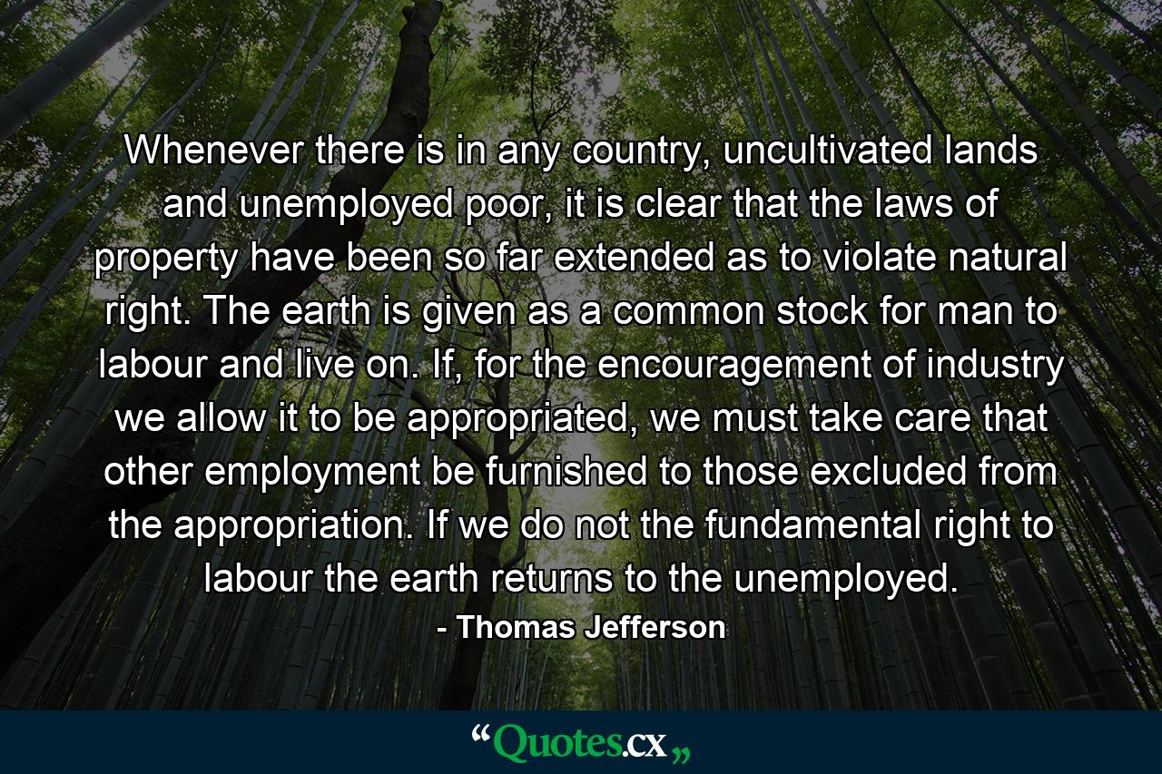 Whenever there is in any country, uncultivated lands and unemployed poor, it is clear that the laws of property have been so far extended as to violate natural right. The earth is given as a common stock for man to labour and live on. If, for the encouragement of industry we allow it to be appropriated, we must take care that other employment be furnished to those excluded from the appropriation. If we do not the fundamental right to labour the earth returns to the unemployed. - Quote by Thomas Jefferson