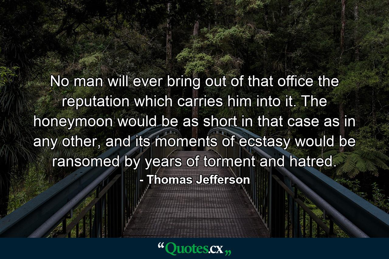 No man will ever bring out of that office the reputation which carries him into it. The honeymoon would be as short in that case as in any other, and its moments of ecstasy would be ransomed by years of torment and hatred. - Quote by Thomas Jefferson