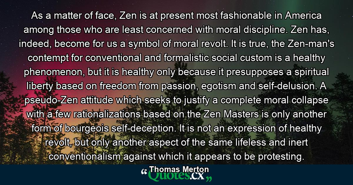 As a matter of face, Zen is at present most fashionable in America among those who are least concerned with moral discipline. Zen has, indeed, become for us a symbol of moral revolt. It is true, the Zen-man's contempt for conventional and formalistic social custom is a healthy phenomenon, but it is healthy only because it presupposes a spiritual liberty based on freedom from passion, egotism and self-delusion. A pseudo-Zen attitude which seeks to justify a complete moral collapse with a few rationalizations based on the Zen Masters is only another form of bourgeois self-deception. It is not an expression of healthy revolt, but only another aspect of the same lifeless and inert conventionalism against which it appears to be protesting. - Quote by Thomas Merton