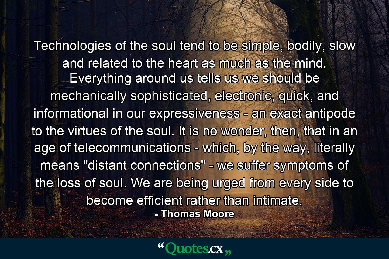 Technologies of the soul tend to be simple, bodily, slow and related to the heart as much as the mind. Everything around us tells us we should be mechanically sophisticated, electronic, quick, and informational in our expressiveness - an exact antipode to the virtues of the soul. It is no wonder, then, that in an age of telecommunications - which, by the way, literally means 