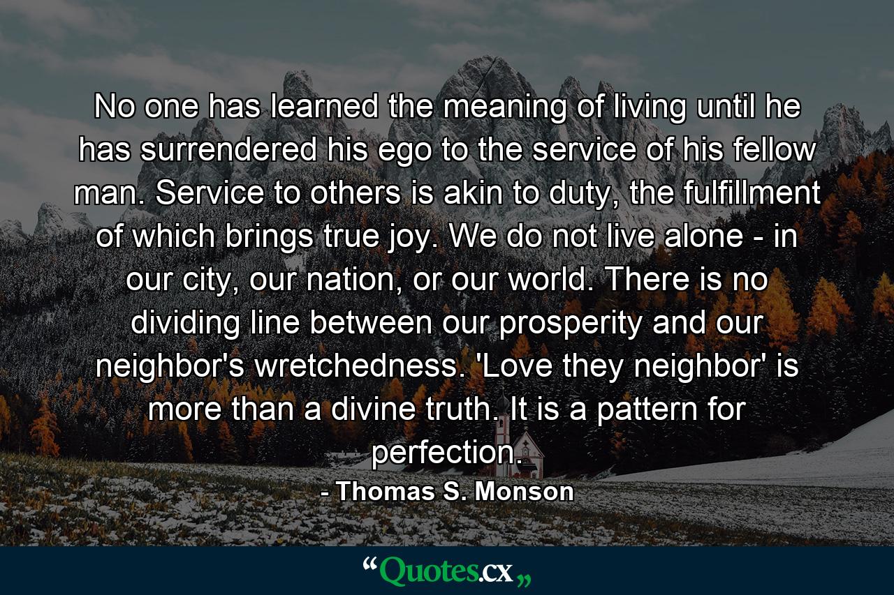 No one has learned the meaning of living until he has surrendered his ego to the service of his fellow man. Service to others is akin to duty, the fulfillment of which brings true joy. We do not live alone - in our city, our nation, or our world. There is no dividing line between our prosperity and our neighbor's wretchedness. 'Love they neighbor' is more than a divine truth. It is a pattern for perfection. - Quote by Thomas S. Monson