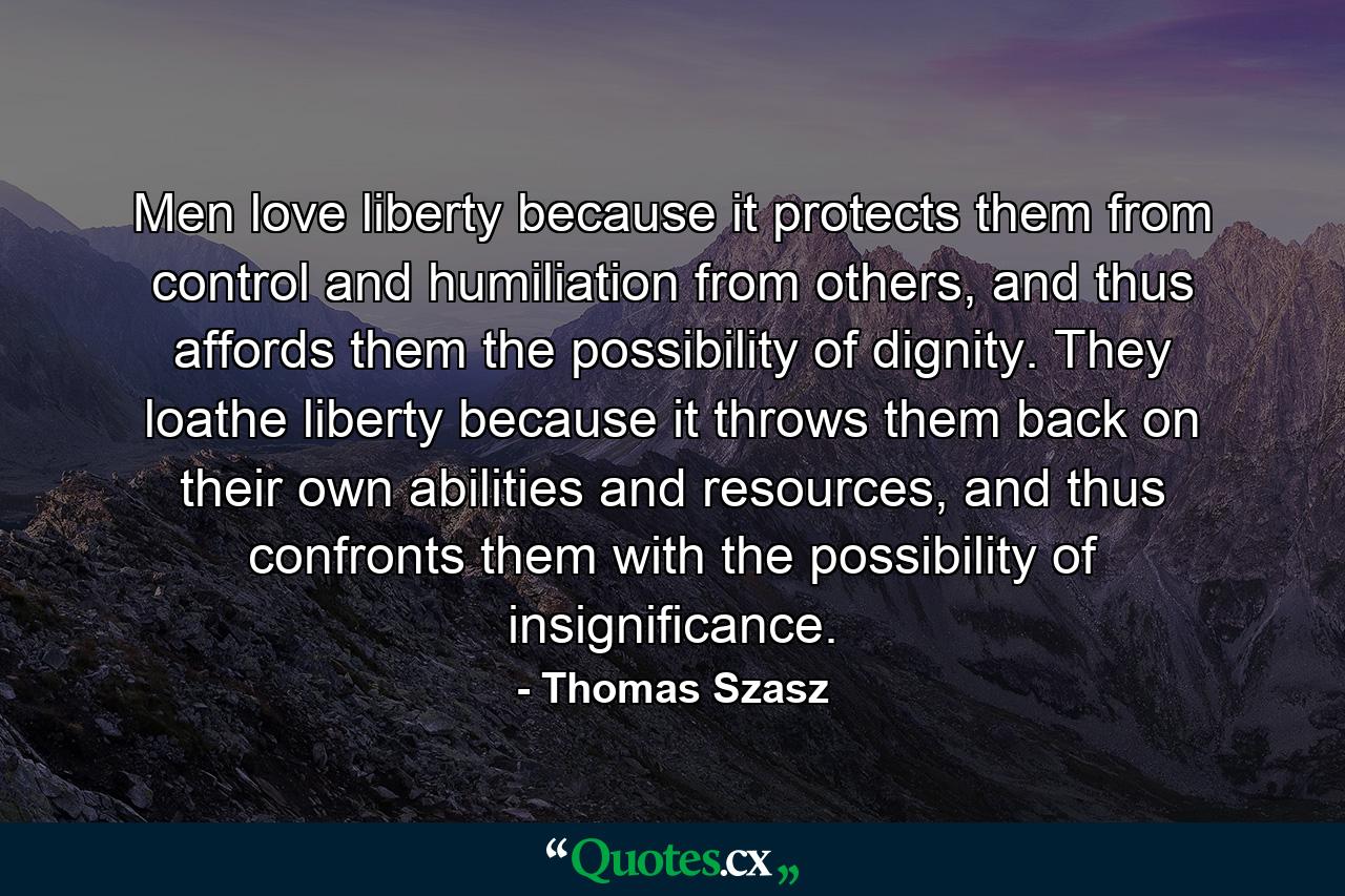 Men love liberty because it protects them from control and humiliation from others, and thus affords them the possibility of dignity. They loathe liberty because it throws them back on their own abilities and resources, and thus confronts them with the possibility of insignificance. - Quote by Thomas Szasz