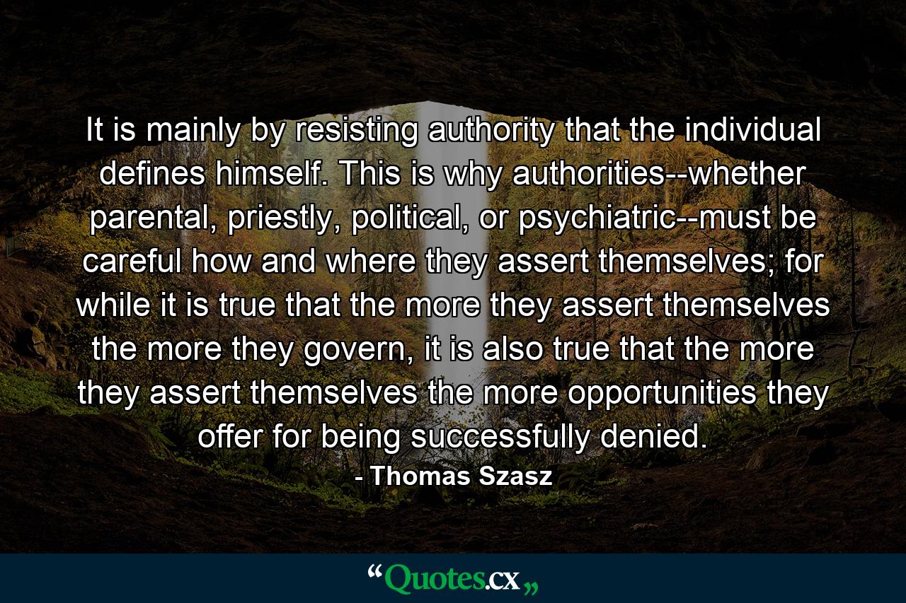 It is mainly by resisting authority that the individual defines himself. This is why authorities--whether parental, priestly, political, or psychiatric--must be careful how and where they assert themselves; for while it is true that the more they assert themselves the more they govern, it is also true that the more they assert themselves the more opportunities they offer for being successfully denied. - Quote by Thomas Szasz