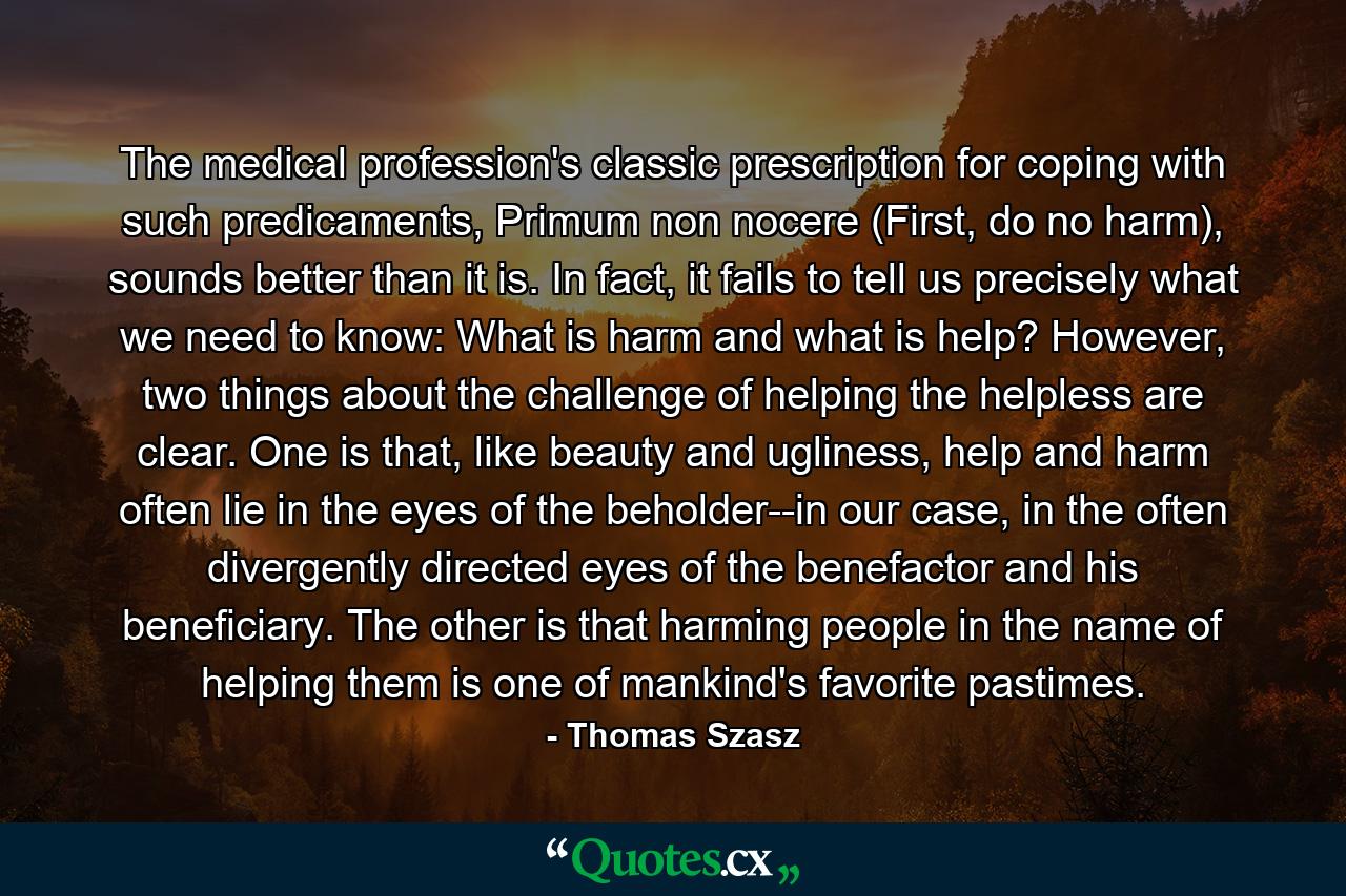 The medical profession's classic prescription for coping with such predicaments, Primum non nocere (First, do no harm), sounds better than it is. In fact, it fails to tell us precisely what we need to know: What is harm and what is help? However, two things about the challenge of helping the helpless are clear. One is that, like beauty and ugliness, help and harm often lie in the eyes of the beholder--in our case, in the often divergently directed eyes of the benefactor and his beneficiary. The other is that harming people in the name of helping them is one of mankind's favorite pastimes. - Quote by Thomas Szasz