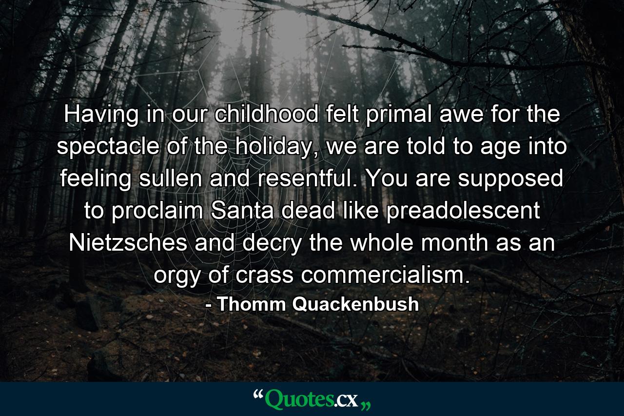 Having in our childhood felt primal awe for the spectacle of the holiday, we are told to age into feeling sullen and resentful. You are supposed to proclaim Santa dead like preadolescent Nietzsches and decry the whole month as an orgy of crass commercialism. - Quote by Thomm Quackenbush