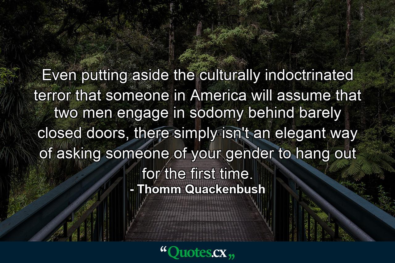 Even putting aside the culturally indoctrinated terror that someone in America will assume that two men engage in sodomy behind barely closed doors, there simply isn't an elegant way of asking someone of your gender to hang out for the first time. - Quote by Thomm Quackenbush