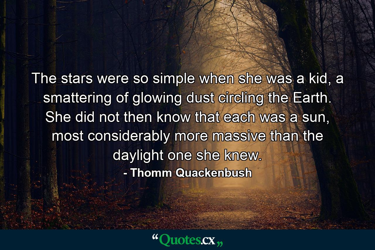 The stars were so simple when she was a kid, a smattering of glowing dust circling the Earth. She did not then know that each was a sun, most considerably more massive than the daylight one she knew. - Quote by Thomm Quackenbush