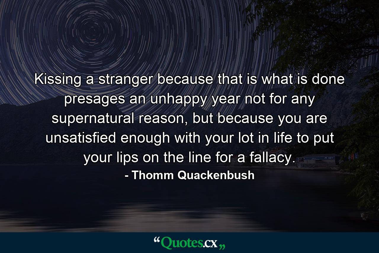 Kissing a stranger because that is what is done presages an unhappy year not for any supernatural reason, but because you are unsatisfied enough with your lot in life to put your lips on the line for a fallacy. - Quote by Thomm Quackenbush