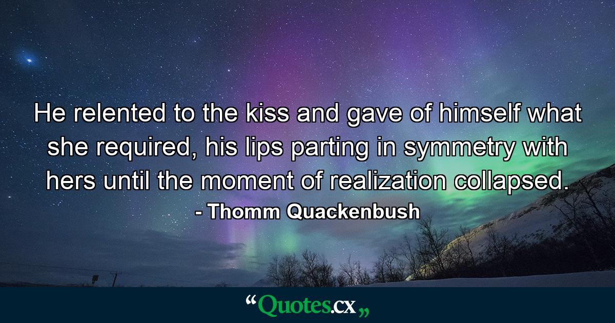 He relented to the kiss and gave of himself what she required, his lips parting in symmetry with hers until the moment of realization collapsed. - Quote by Thomm Quackenbush