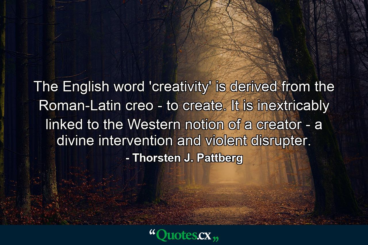 The English word 'creativity' is derived from the Roman-Latin creo - to create. It is inextricably linked to the Western notion of a creator - a divine intervention and violent disrupter. - Quote by Thorsten J. Pattberg