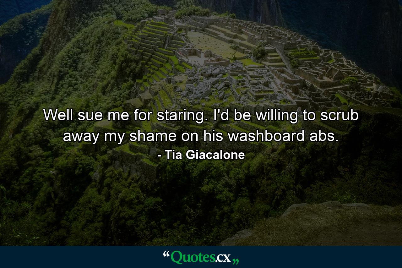 Well sue me for staring. I'd be willing to scrub away my shame on his washboard abs. - Quote by Tia Giacalone